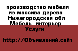 производство мебели из массива дерева - Нижегородская обл. Мебель, интерьер » Услуги   